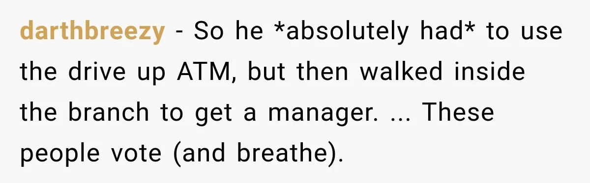 darthbreezy − So he *absolutely had* to use the drive up ATM, but then walked inside the branch to get a manager. ... These people vote (and breathe).