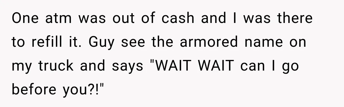 One atm was out of cash and I was there to refill it. Guy see the armored name on my truck and says "WAIT WAIT can I go before you?!"