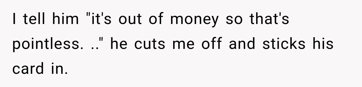I tell him "it's out of money so that's pointless. .." he cuts me off and sticks his card in.