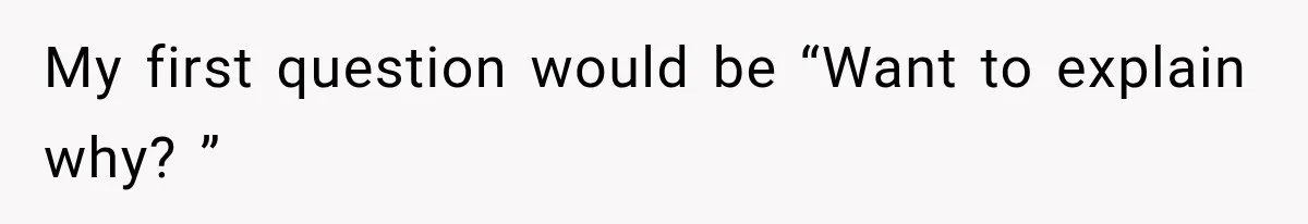 My first question would be “Want to explain why? ”