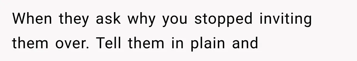 When they ask why you stopped inviting them over. Tell them in plain and