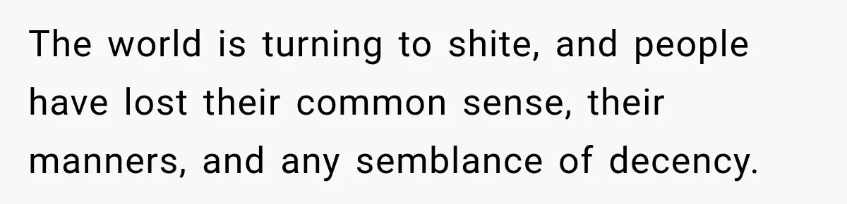 The world is turning to shite, and people have lost their common sense, their manners, and any semblance of decency.