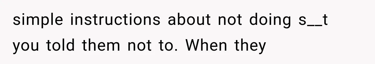 simple instructions about not doing s__t you told them not to. When they