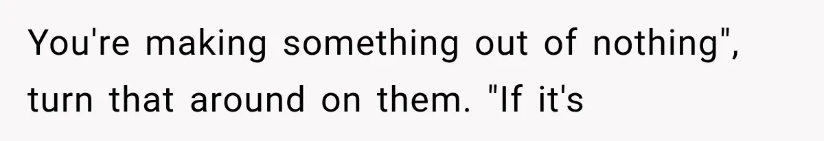 You're making something out of nothing", turn that around on them. "If it's