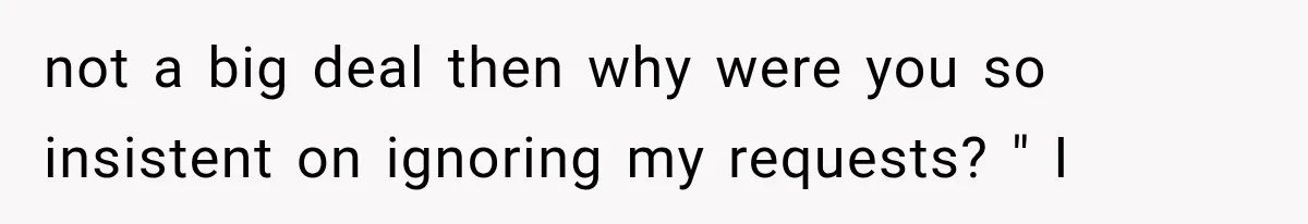 not a big deal then why were you so insistent on ignoring my requests? " I