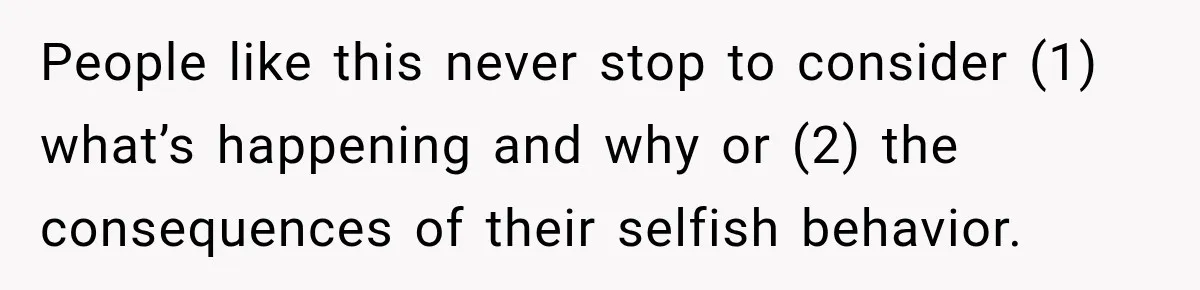 People like this never stop to consider (1) what’s happening and why or (2) the consequences of their selfish behavior.