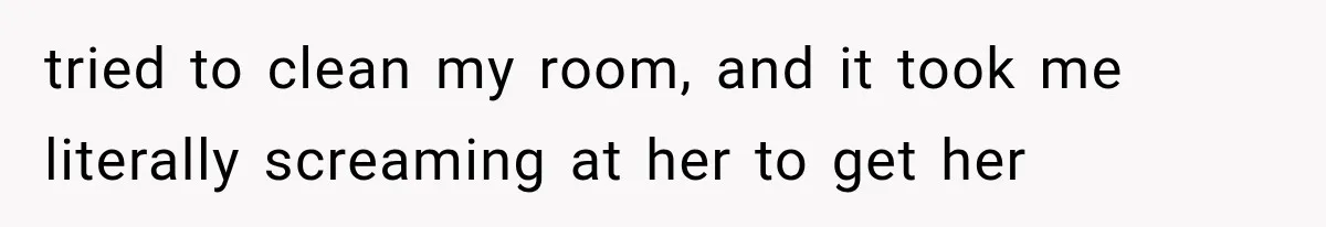 tried to clean my room, and it took me literally screaming at her to get her