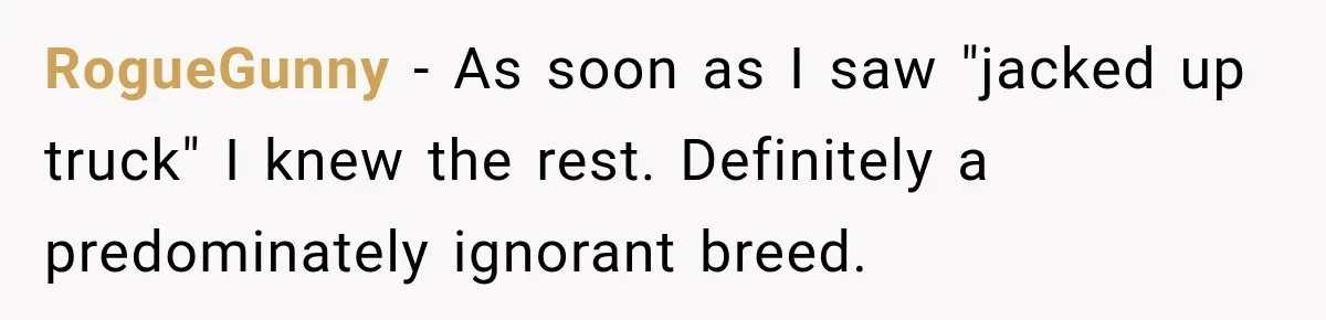 RogueGunny − As soon as I saw "jacked up truck" I knew the rest. Definitely a predominately ignorant breed.