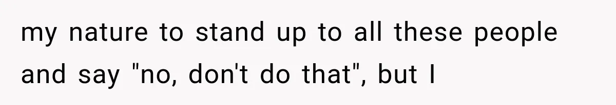 my nature to stand up to all these people and say "no, don't do that", but I