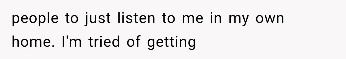 people to just listen to me in my own home. I'm tried of getting