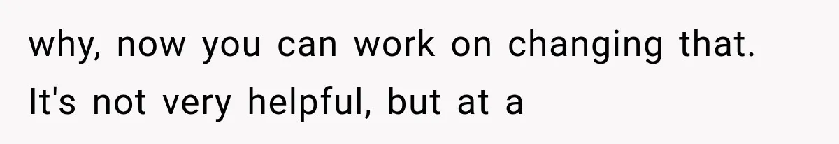 why, now you can work on changing that. It's not very helpful, but at a