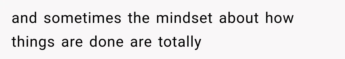 and sometimes the mindset about how things are done are totally