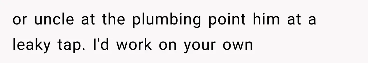 or uncle at the plumbing point him at a leaky tap. I'd work on your own