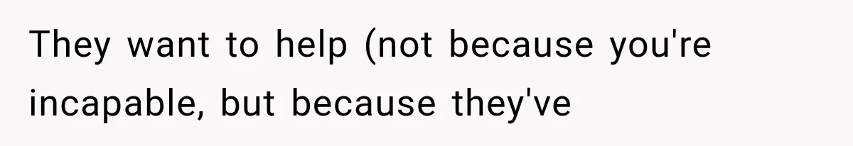 They want to help (not because you're incapable, but because they've