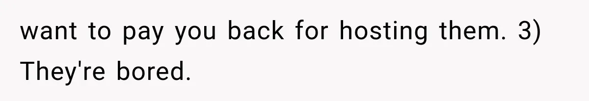 want to pay you back for hosting them. 3) They're bored.