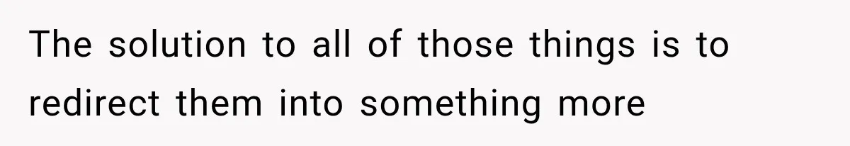 The solution to all of those things is to redirect them into something more