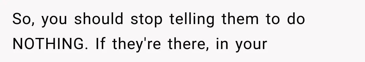 So, you should stop telling them to do NOTHING. If they're there, in your