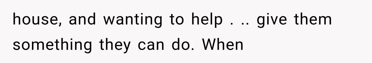 house, and wanting to help . .. give them something they can do. When