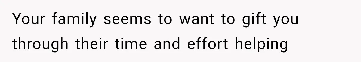 Your family seems to want to gift you through their time and effort helping