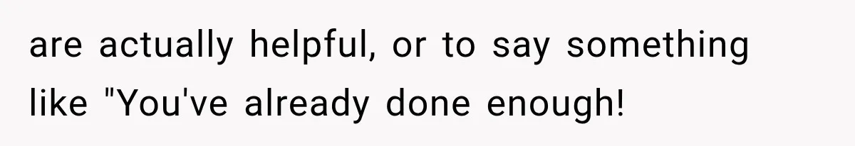 are actually helpful, or to say something like "You've already done enough!
