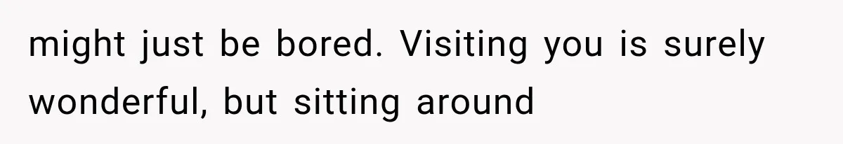 might just be bored. Visiting you is surely wonderful, but sitting around