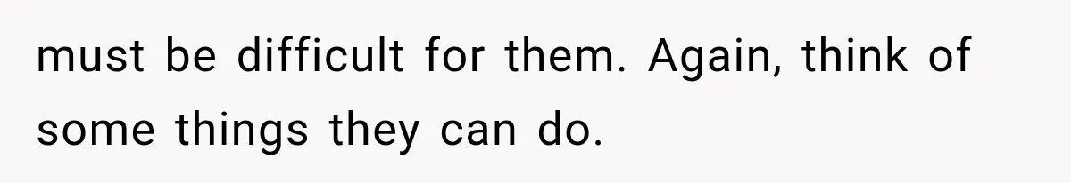 must be difficult for them. Again, think of some things they can do.