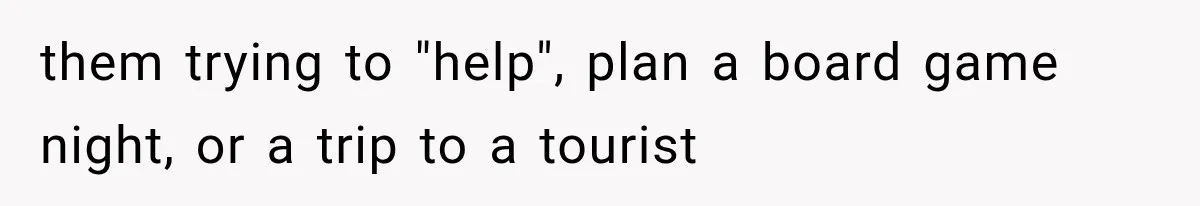 them trying to "help", plan a board game night, or a trip to a tourist