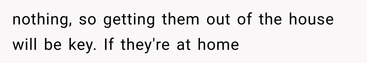 nothing, so getting them out of the house will be key. If they're at home