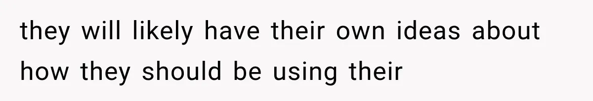 they will likely have their own ideas about how they should be using their