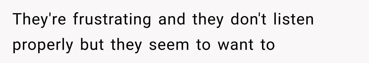 They're frustrating and they don't listen properly but they seem to want to
