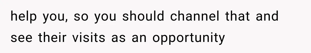 help you, so you should channel that and see their visits as an opportunity