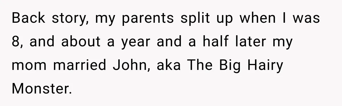 Back story, my parents split up when I was 8, and about a year and a half later my mom married John, aka The Big Hairy Monster.