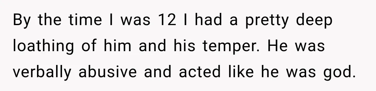 By the time I was 12 I had a pretty deep loathing of him and his temper. He was verbally abusive and acted like he was god.