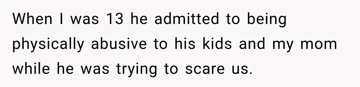 When I was 13 he admitted to being physically abusive to his kids and my mom while he was trying to scare us.