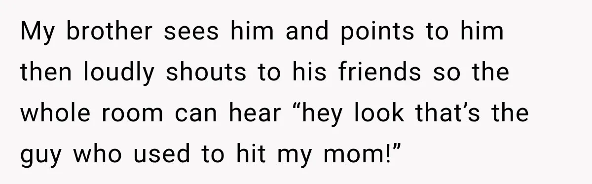 My brother sees him and points to him then loudly shouts to his friends so the whole room can hear “hey look that’s the guy who used to hit my...