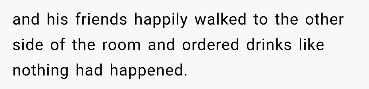 and his friends happily walked to the other side of the room and ordered drinks like nothing had happened.
