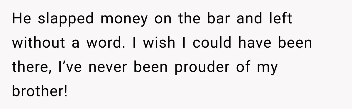He slapped money on the bar and left without a word. I wish I could have been there, I’ve never been prouder of my brother!