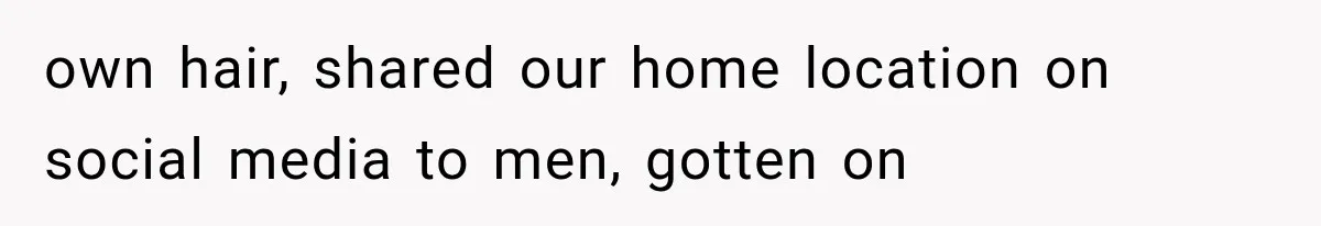 own hair, shared our home location on social media to men, gotten on
