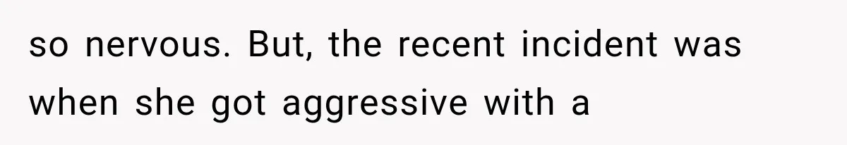 so nervous. But, the recent incident was when she got aggressive with a