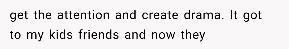 get the attention and create drama. It got to my kids friends and now they