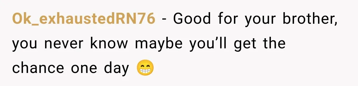 Ok_exhaustedRN76 − Good for your brother, you never know maybe you’ll get the chance one day 😁