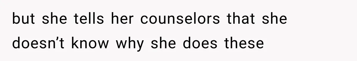 but she tells her counselors that she doesn’t know why she does these