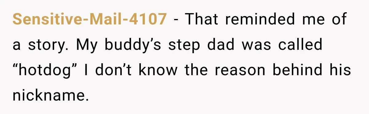 Sensitive-Mail-4107 − That reminded me of a story. My buddy’s step dad was called “hotdog” I don’t know the reason behind his nickname.