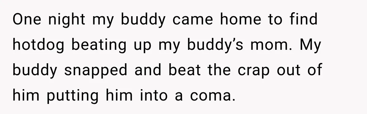 One night my buddy came home to find hotdog beating up my buddy’s mom. My buddy snapped and beat the crap out of him putting him into a coma.