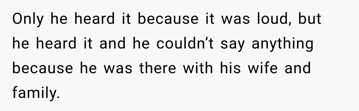 Only he heard it because it was loud, but he heard it and he couldn’t say anything because he was there with his wife and family.