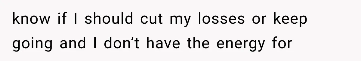 know if I should cut my losses or keep going and I don’t have the energy for