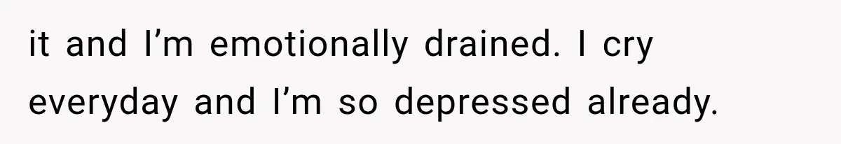 it and I’m emotionally drained. I cry everyday and I’m so depressed already.