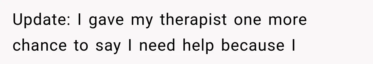 Update: I gave my therapist one more chance to say I need help because I