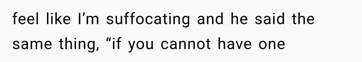feel like I’m suffocating and he said the same thing, “if you cannot have one