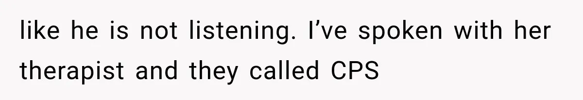 like he is not listening. I’ve spoken with her therapist and they called CPS